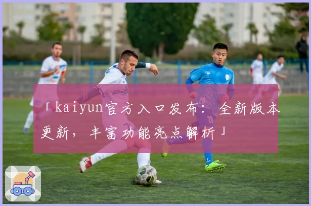 「kaiyun官方入口发布：全新版本更新，丰富功能亮点解析」