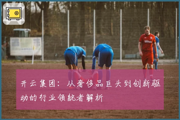 开云集团：从奢侈品巨头到创新驱动的行业领航者解析