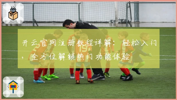 开云官网注册教程详解：轻松入门，全方位解锁热门功能体验