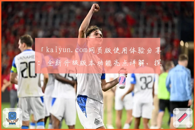 「kaiyun.com网页版使用体验分享：全新升级版本功能亮点详解，探索更加便捷的用户操作」
