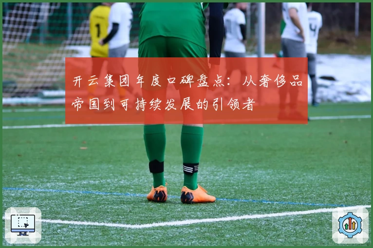 开云集团年度口碑盘点：从奢侈品帝国到可持续发展的引领者