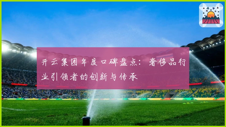 开云集团年度口碑盘点：奢侈品行业引领者的创新与传承