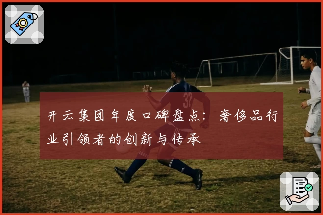 开云集团年度口碑盘点:奢侈品行业引领者的创新与传承