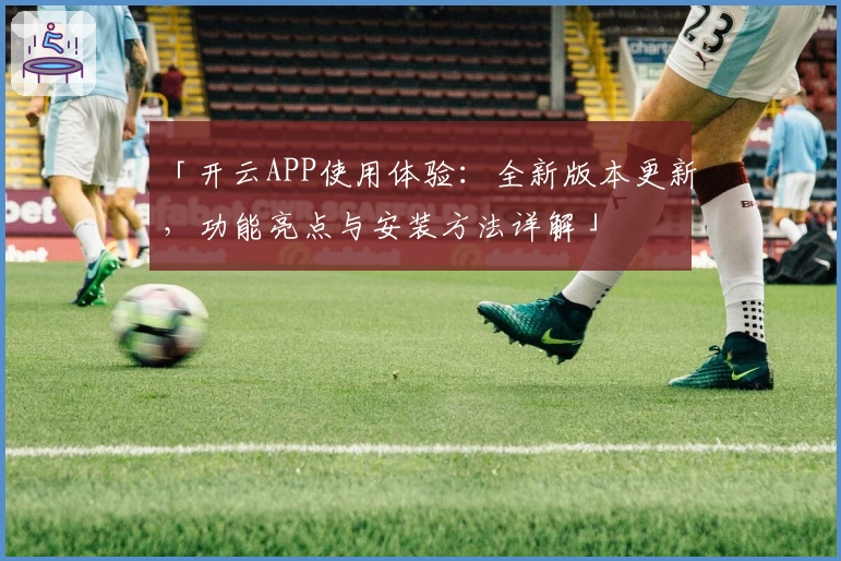 「开云APP使用体验：全新版本更新，功能亮点与安装方法详解」