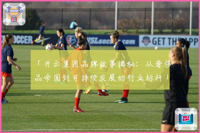 「开云集团品牌故事揭秘：从奢侈品帝国到可持续发展的行业标杆」