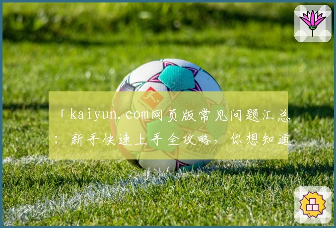 「kaiyun.com网页版常见问题汇总：新手快速上手全攻略，你想知道的都在这里」