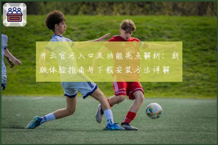 开云官方入口及功能亮点解析:新版体验指南与下载安装方法详解