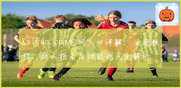 Kaiyun.com官网入口详解：注册教程、新人指南与功能亮点全解析
