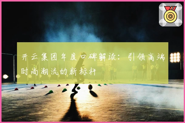 开云集团年度口碑解读：引领高端时尚潮流的新标杆