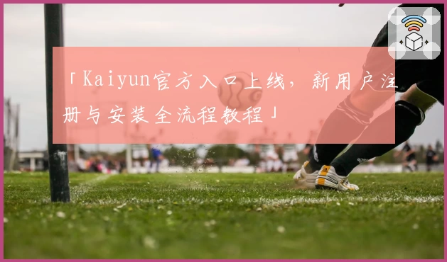 「Kaiyun官方入口上线，新用户注册与安装全流程教程」