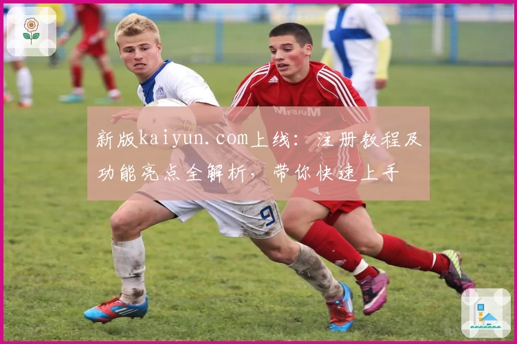 新版kaiyun.com上线：注册教程及功能亮点全解析，带你快速上手