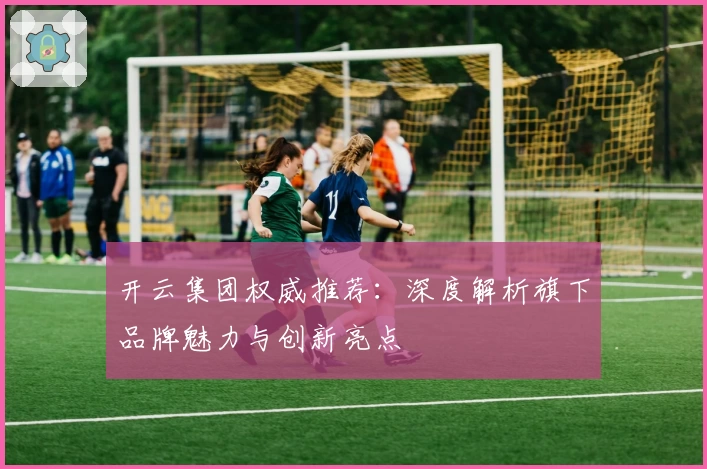 开云集团权威推荐：深度解析旗下品牌魅力与创新亮点