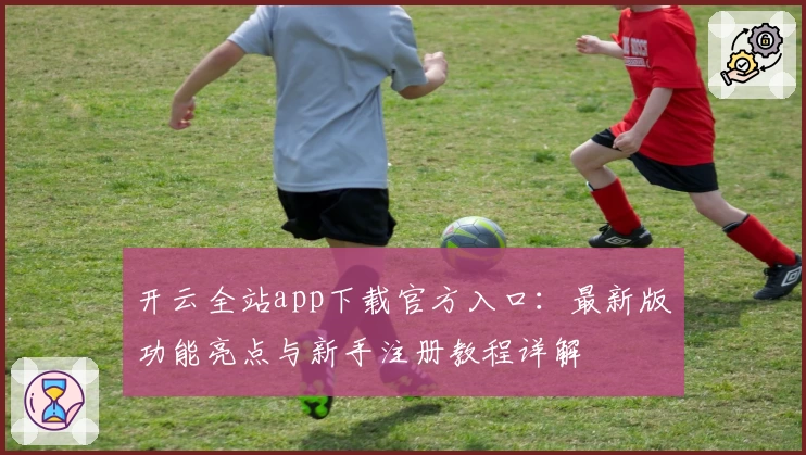 开云全站app下载官方入口：最新版功能亮点与新手注册教程详解