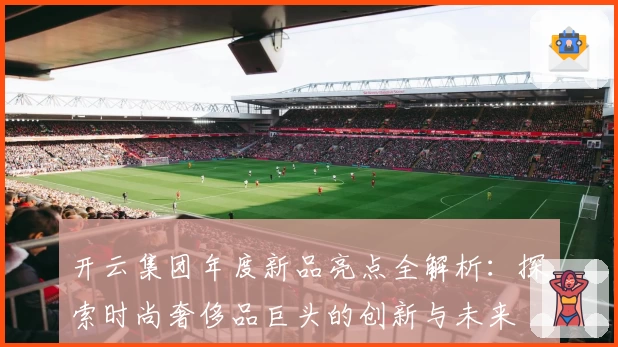 开云集团年度新品亮点全解析：探索时尚奢侈品巨头的创新与未来